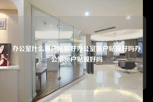 辦公室什么窗戶貼膜好辦公室窗戶貼膜好嗎辦公室窗戶貼膜好嗎