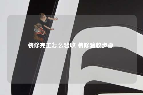 裝修完工怎么驗(yàn)收 裝修驗(yàn)收步驟