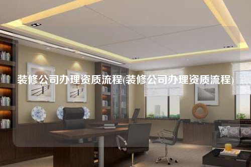 裝修公司辦理資質流程(裝修公司辦理資質流程)