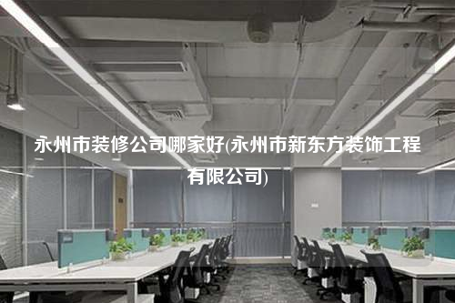 永州市裝修公司哪家好(永州市新東方裝飾工程有限公司)