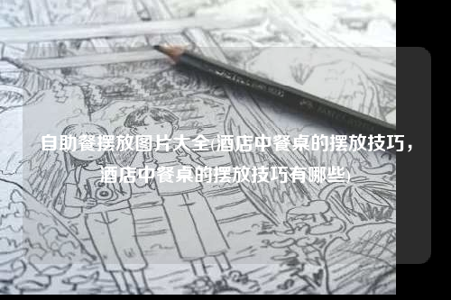 自助餐擺放圖片大全(酒店中餐桌的擺放技巧,酒店中餐桌的擺放技巧有哪些)