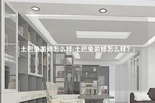 土巴兔裝修怎么樣(土巴兔裝修怎么樣?)