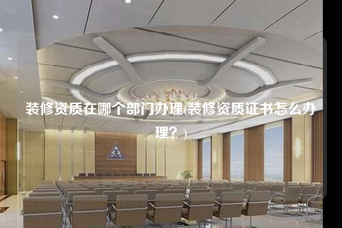 裝修資質在哪個部門辦理(裝修資質證書怎么辦理?)