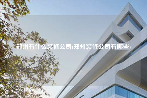 鄭州有什么裝修公司(鄭州裝修公司有哪些)