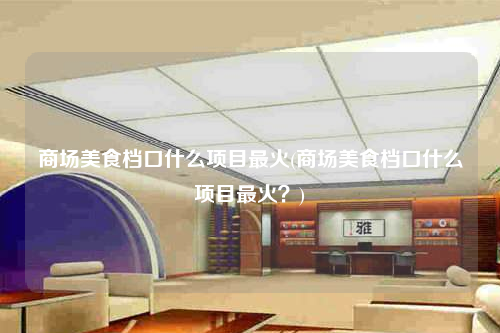 商場美食檔口什么項目最火(商場美食檔口什么項目最火?)
