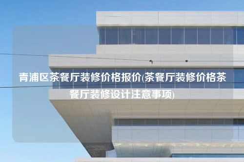 青浦區(qū)茶餐廳裝修價格報價(茶餐廳裝修價格茶餐廳裝修設計注意事項)