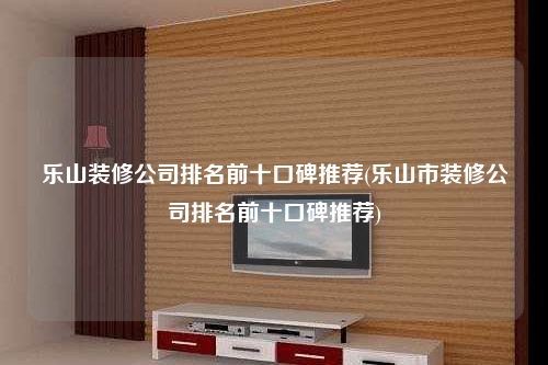 樂山裝修公司排名前十口碑推薦(樂山市裝修公司排名前十口碑推薦)