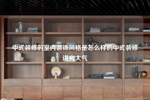 中式裝修的室內裝飾風格是怎么樣的中式裝修講究大氣