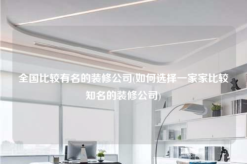 全國比較有名的裝修公司(如何選擇一家家比較知名的裝修公司)