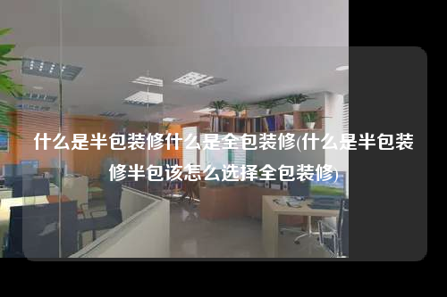 什么是半包裝修什么是全包裝修(什么是半包裝修半包該怎么選擇全包裝修)