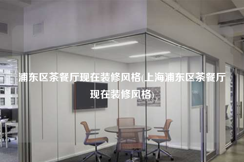 浦東區茶餐廳現在裝修風格(上海浦東區茶餐廳現在裝修風格)