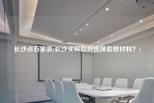 長沙點石家裝(長沙買房如何選擇裝修材料?)