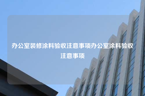 辦公室裝修涂料驗收注意事項辦公室涂料驗收注意事項