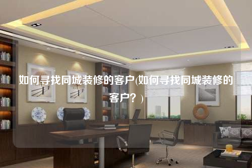 如何尋找同城裝修的客戶(如何尋找同城裝修的客戶?)