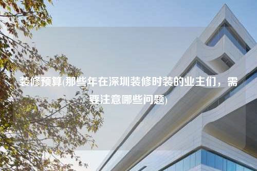 裝修預(yù)算(那些年在深圳裝修時裝的業(yè)主們,需要注意哪些問題)