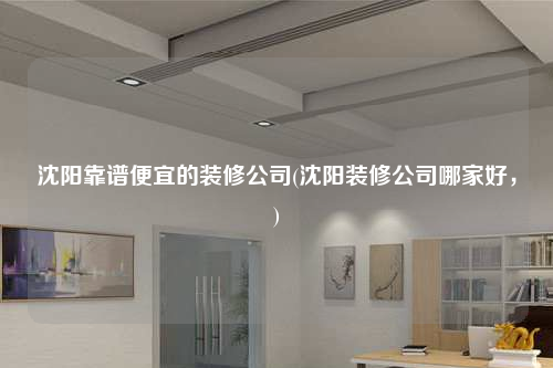 沈陽靠譜便宜的裝修公司(沈陽裝修公司哪家好,)