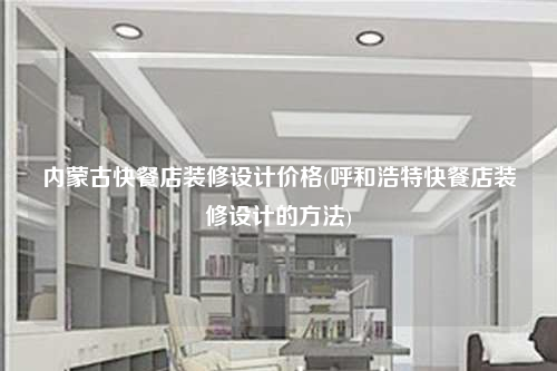 內(nèi)蒙古快餐店裝修設(shè)計價格(呼和浩特快餐店裝修設(shè)計的方法)